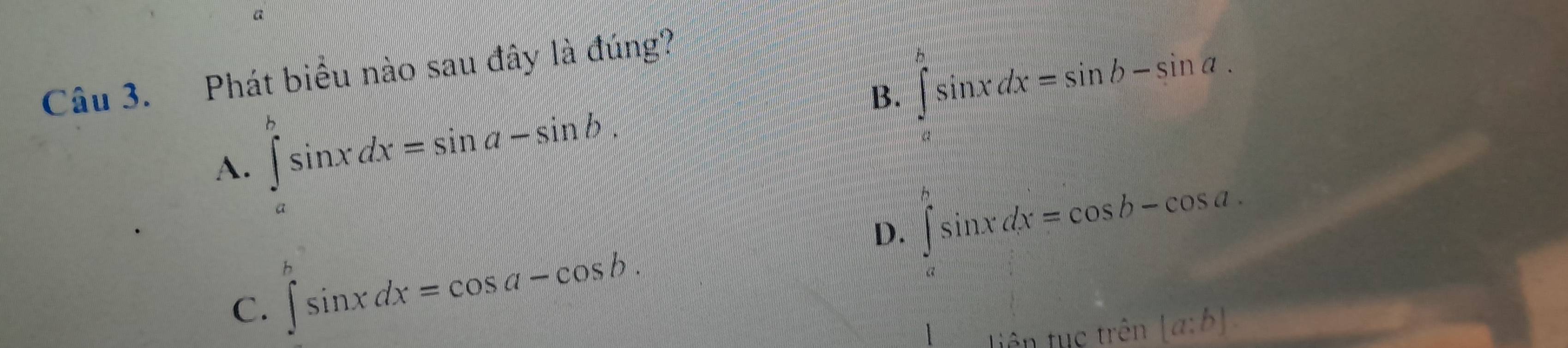 a
Câu 3. Phát biểu nào sau đây là đúng?
B. ∈tlimits _a^bsin xdx=sin b-sin a.
A. ∈tlimits _a^bsin xdx=sin a-sin b.
D. ∈t _a^bsin xdx=cos b-cos a.
C. ∈t sin xdx=cos a-cos b. 
tiên tục trên [a:b].