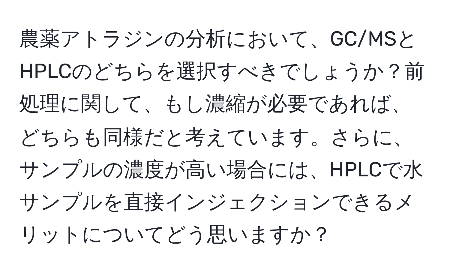 農薬アトラジンの分析において、GC/MSとHPLCのどちらを選択すべきでしょうか？前処理に関して、もし濃縮が必要であれば、どちらも同様だと考えています。さらに、サンプルの濃度が高い場合には、HPLCで水サンプルを直接インジェクションできるメリットについてどう思いますか？