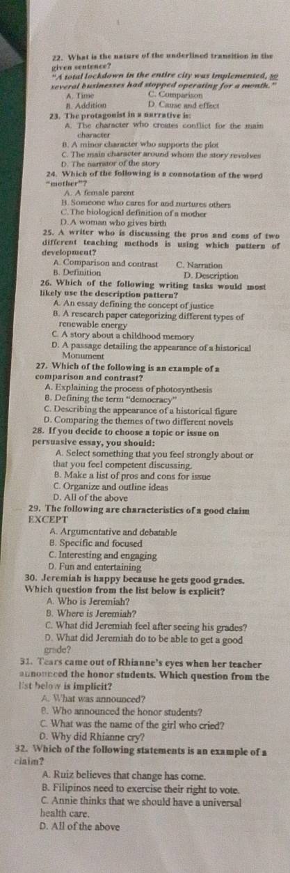 What is the nature of the underlined transition in the
given sentence?
“A total lockdown in the entire city was implemented, so
xeveral businesses had stopped operating for a month."
A. Time C. Comparison
B. Addition D. Cause and effect
23. The protagonist in a narrative is:
A. The character who creates conflict for the main
character
B. A minor character who supports the plot
C. The main character around whom the story revolves
D. The narrator of the story
24. Which of the following is a connotation of the word
“mother”?
A. A female paren
B.Someone who cares for and nurtures others
C.The biological definition of a mother
D.A woman who gives birth
25. A writer who is discussing the pros and cons of two
different teaching methods is using which pattern of
development?
A. Comparison and contrast C. Narration
B. Definition D. Description
26. Which of the following writing tasks would most
likely use the description pattern?
A. An essay defining the concept of justice
B. A research paper categorizing different types of
renewable energy
C. A story about a childhood memory
D. A passage detailing the appearance of a historical
Monument
27. Which of the following is an example of a
comparison and contrast?
A. Explaining the process of photosynthesis
8. Defining the term “democracy”
C. Describing the appearance of a historical figure
D. Comparing the themes of two different novels
28. If you decide to choose a topic or issue on
persuasive essay, you should:
A. Select something that you feel strongly about or
that you feel competent discussing.
B. Make a list of pros and cons for issue
C. Organize and outline ideas
D. All of the above
29. The following are characteristics of a good claim
EXCEPT
A. Argumentative and debatable
B. Specific and focused
C. Interesting and engaging
D. Fun and entertaining
30. Jeremiah is happy because he gets good grades.
Which question from the list below is explicit?
A. Who is Jeremiah?
8. Where is Jeremiah?
C. What did Jeremiah feel after seeing his grades?
D. What did Jeremiah do to be able to get a good
grade?
31. Tears came out of Rhianne’s eyes when her teacher
announced the honor students. Which question from the
1st below is implicit?
A. What was announced?
. Who announced the honor students?
C. What was the name of the girl who cried?
0. Why did Rhianne cry?
32. Which of the following statements is an example of a
claim?
A. Ruiz believes that change has come.
B. Filipinos need to exercise their right to vote.
C. Annie thinks that we should have a universal
health care.
D. All of the above