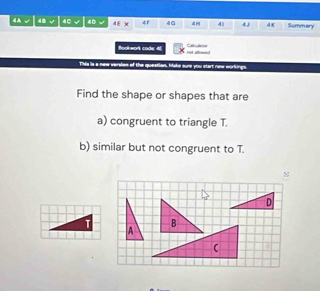 48 4C 4D 4E × 4F 4G 4H 4| 4 J 4K Summary 
Calculator 
Bookwork code: 4E not allowed 
This is a new version of the question. Make sure you start new workings. 
Find the shape or shapes that are 
a) congruent to triangle T. 
b) similar but not congruent to T.
D
(