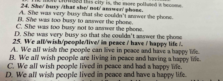 mole crowaed this city is, the more polluted it become.
24. She/ busy /that she/ not/ answer/ phone.
A. She was very busy that she couldn’t answer the phone.
B. She was too busy to answer the phone.
C. She was too busy not to answer the phone.
D. She was very busy so that she couldn’t answer the phone
25. We all/wish/people/live/ in peace / have / happy life /.
A. We all wish the people can live in peace and have a happy life.
B. We all wish people are living in peace and having a happy life.
C. We all wish people lived in peace and had a happy life.
D. We all wish people lived in peace and have a happy life.