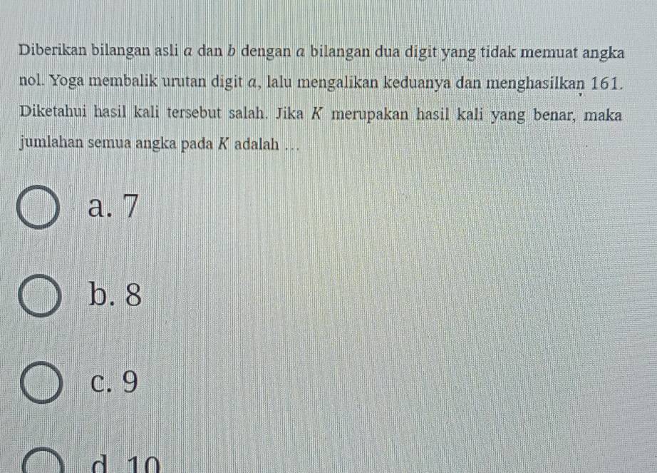 Diberikan bilangan asli α dan b dengan α bilangan dua digit yang tidak memuat angka
nol. Yoga membalik urutan digit a, lalu mengalikan keduanya dan menghasilkan 161.
Diketahui hasil kali tersebut salah. Jika K merupakan hasil kali yang benar, maka
jumlahan semua angka pada K adalah …
a. 7
b. 8
c. 9
d 10