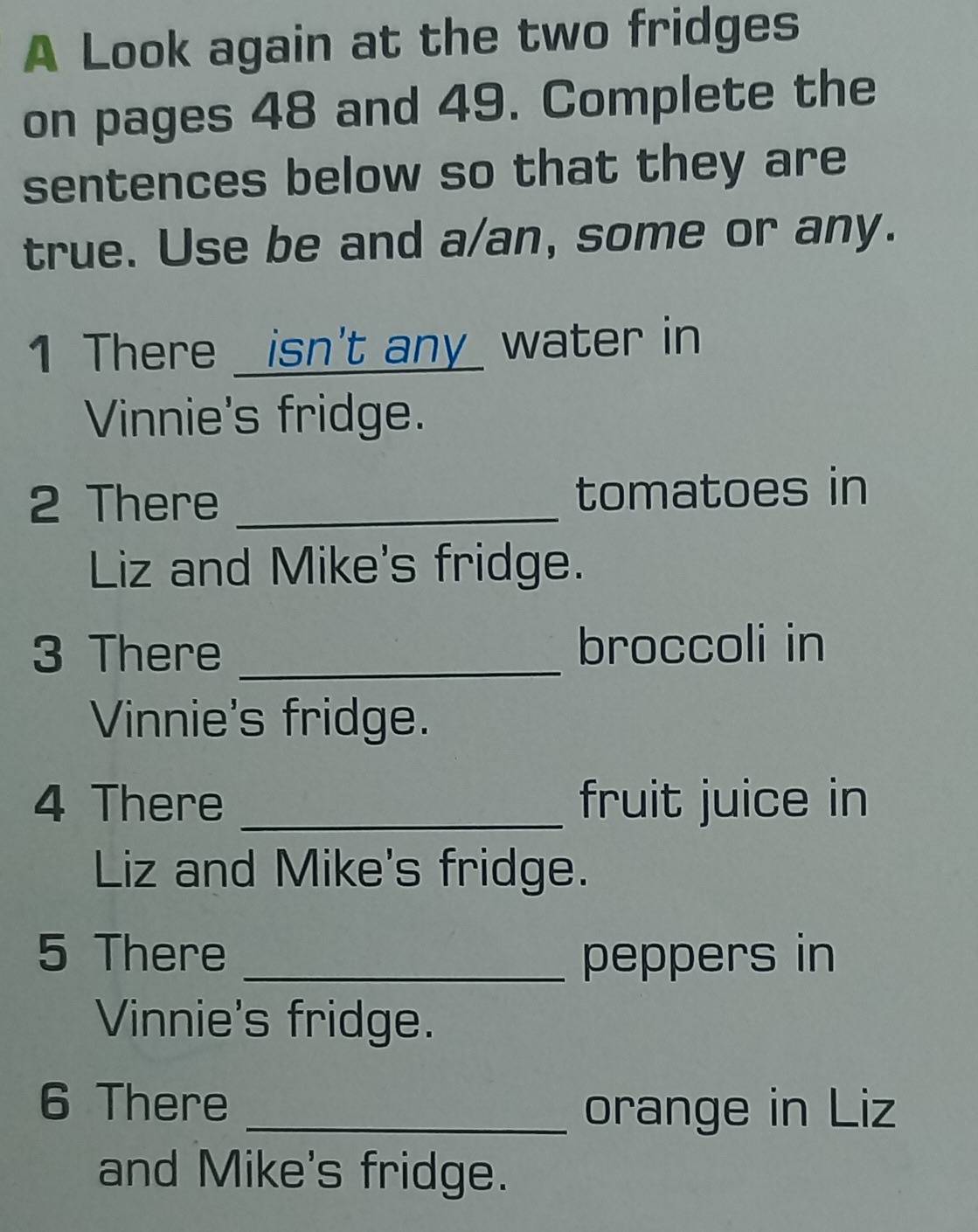 A Look again at the two fridges 
on pages 48 and 49. Complete the 
sentences below so that they are 
true. Use be and a/an, some or any. 
1 There _isn't any_ water in 
Vinnie's fridge. 
2 There _tomatoes in 
Liz and Mike's fridge. 
3 There _broccoli in 
Vinnie's fridge. 
4 There _fruit juice in 
Liz and Mike's fridge. 
5 There _peppers in 
Vinnie's fridge. 
6 There _orange in Liz 
and Mike's fridge.