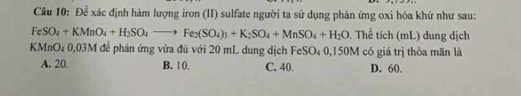 Để xác định hàm lượng iron (II) sulfate người ta sử dụng phản ứng oxi hóa khử như sau:
FeSO_4+KMnO_4+H_2SO_4to Fe_2(SO_4)_3+K_2SO_4+MnSO_4+H_2O. Thể tích (mL) dung dịch
KMnO4 0,03M để phản ứng vừa đủ với 20 mL dung dịch Fe SO 0,150M có giá trị thỏa mãn là
A. 20. B. 10. C. 40. D. 60.