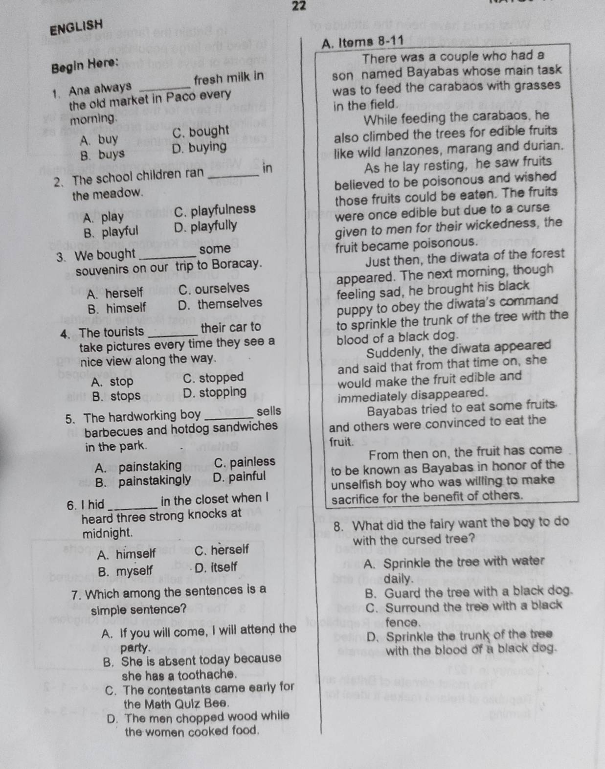 ENGLISH
A. Items 8-11
Begin Here:
There was a couple who had a
1. Ana always _fresh milk in
son named Bayabas whose main task
the old market in Paco every
was to feed the carabaos with grasses
in the field.
morning. While feeding the carabaos, he
A. buy C. bought
also climbed the trees for edible fruits
B. buys D. buying
like wild lanzones, marang and durian.
2. The school children ran _in As he lay resting, he saw fruits
the meadow. believed to be poisonous and wished
A. play C. playfulness those fruits could be eaten. The fruits
B. playful D. playfully were once edible but due to a curse
given to men for their wickedness, the
3. We bought _some fruit became poisonous.
souvenirs on our trip to Boracay. Just then, the diwata of the forest
A. herself C. ourselves appeared. The next morning, though
B. himself D. themselves feeling sad, he brought his black
puppy to obey the diwata's command
4. The tourists_ their car to
to sprinkle the trunk of the tree with the
take pictures every time they see a blood of a black dog.
nice view along the way. Suddenly, the diwata appeared
A. stop C. stopped and said that from that time on, she
B. stops D. stopping would make the fruit edible and
immediately disappeared.
5. The hardworking boy_
sells Bayabas tried to eat some fruits.
barbecues and hotdog sandwiches and others were convinced to eat the
in the park.
fruit.
A. painstaking C. painless From then on, the fruit has come
B. painstakingly D. painful to be known as Bayabas in honor of the
unselfish boy who was willing to make
6. I hid_ in the closet when I sacrifice for the benefit of others.
heard three strong knocks at
midnight. 8. What did the fairy want the boy to do
with the cursed tree?
A. himself C. herself
B. myself D. itself A. Sprinkle the tree with water
daily.
7. Which among the sentences is a
B. Guard the tree with a black dog.
simple sentence? C. Surround the tree with a black
fence.
A. If you will come, I will attend the
D. Sprinkle the trunk of the tree
party.
with the blood of a black dog.
B. She is absent today because
she has a toothache.
C. The contestants came early for
the Math Quiz Bee.
D. The men chopped wood while
the women cooked food.