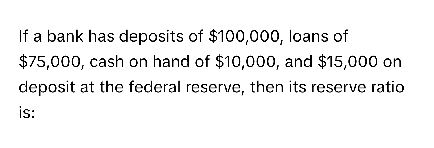 If a bank has deposits of $100,000, loans of $75,000, cash on hand of $10,000, and $15,000 on deposit at the federal reserve, then its reserve ratio is: