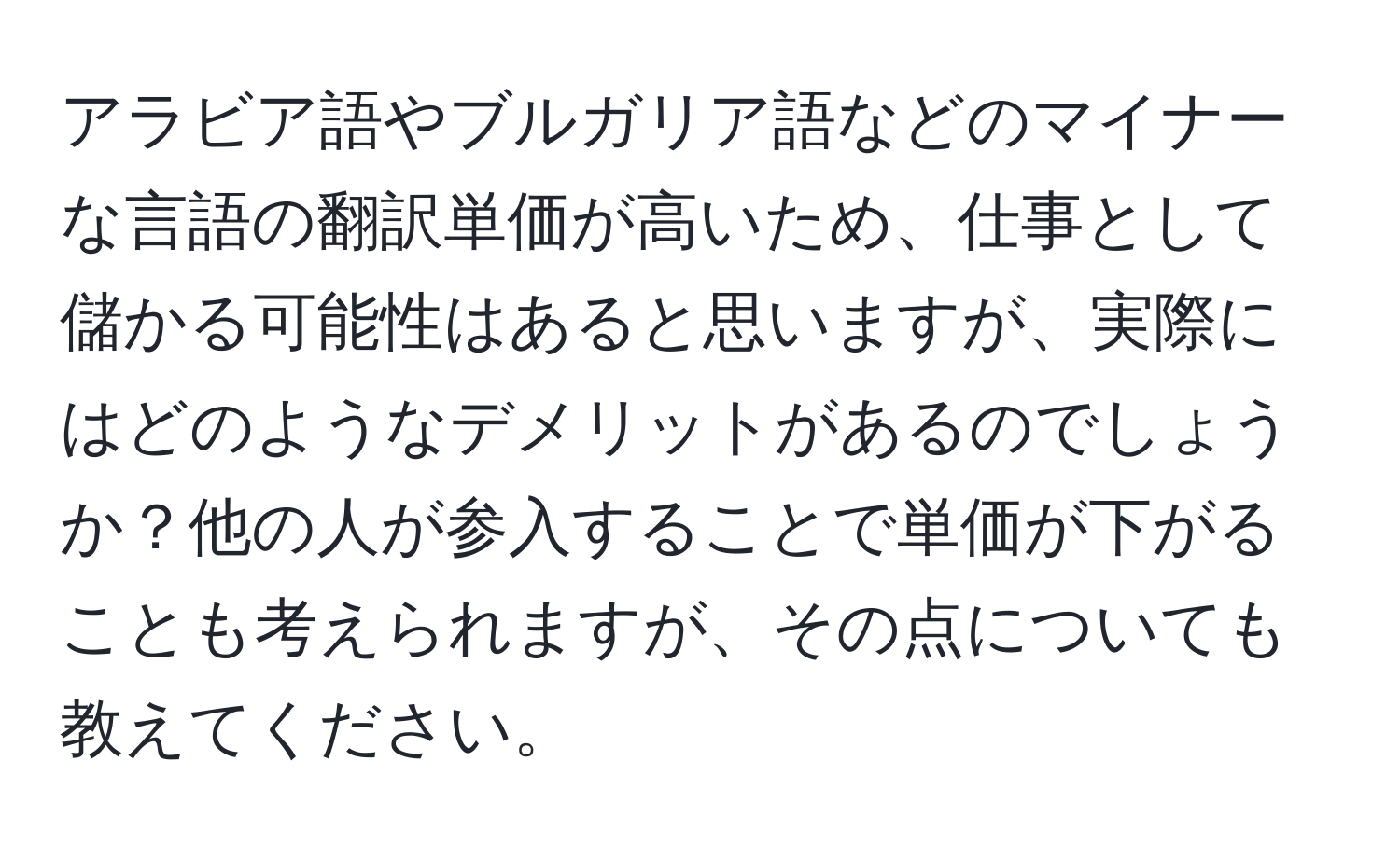 アラビア語やブルガリア語などのマイナーな言語の翻訳単価が高いため、仕事として儲かる可能性はあると思いますが、実際にはどのようなデメリットがあるのでしょうか？他の人が参入することで単価が下がることも考えられますが、その点についても教えてください。