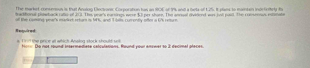 The market consensus is that Analog Electronic Corporation has an ROE of 9% and a beta of 1.25. It plans to maintain indefinitely its 
traditional plowback ratio of 2/3. This year 's earnings were $3 per share. The annual dividend was just paid. The consensus estimate 
of the coming year's market return is 14%, and T bills currently offer a 6% return. 
Required: 
a. Find the price at which Analog stock should sell 
Note: Do not round intermediate calculations. Round your answer to 2 decimal places. 
Foc