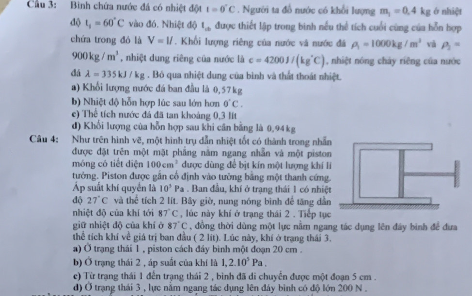 Cầu 3: Bình chứa nước đá có nhiệt đột t=0°C. Người ta đổ nước có khổi lượng m_1=0.4kg ớ nhiệt
độ t_1=60°C vào đó. Nhiệt độ t_cb được thiết lập trong bình nếu thể tích cuối cùng của hỗn hợp
chứa trong đó là V=ll. Khối lượng riêng của nước và nước đá rho _1=1000kg/m^3 vā rho _2=
900kg/m^3 , nhiệt dung riêng của nước là c=4200J/(kg°C) , nhiệt nóng chảy riêng của nước
đá lambda =335kJ/kg. Bỏ qua nhiệt dung của bình và thất thoát nhiệt.
a) Khối lượng nước đá ban đầu là 0,57kg
b) Nhiệt độ hỗn hợp lúc sau lớn hơn 0°C.
c) Thể tích nước đá đã tan khoảng 0,3 lít
d) Khối lượng của hỗn hợp sau khi cân bằng là 0,94 kg
Câu 4: Như trên hình vẽ, một hình trụ dẫn nhiệt tốt có thành trong nhẫn
được đặt trên một mặt phẳng năm ngang nhẫn và một piston
móng có tiết diện 100cm^2 được dùng để bịt kín một lượng khí l
tường. Piston được gắn cố định vào tường bằng một thanh cứng.
Áp suất khí quyền là 10^5Pa. Ban đầu, khí ở trạng thái 1 có nhiệt
độ 27°C và thể tích 2 lít. Bây giờ, nung nóng bình để tăng dần
nhiệt độ của khí tới 87°C , lúc này khí ở trạng thái 2 . Tiếp tục
giữ nhiệt độ của khí ở 87°C , đồng thời dùng một lực nằm ngang tác dụng lên đây bình đề đưa
thể tích khí về giá trị ban đầu ( 2 lít). Lúc này, khí ở trạng thái 3.
a) Ở trạng thái 1 , piston cách đáy bình một đoạn 20 cm .
b) Ở trạng thái 2 , áp suất của khí là 1,2.10^5Pa.
c) Từ trạng thái 1 đến trạng thái 2 , bình đã di chuyển được một đoạn 5 cm .
d) Ở trạng thái 3 , lực nằm ngang tác dụng lên đáy bình có độ lớn 200 N .