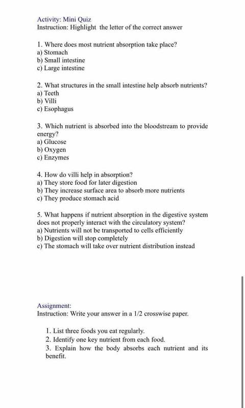 Activity: Mini Quiz
Instruction: Highlight the letter of the correct answer
1. Where does most nutrient absorption take place?
a) Stomach
b) Small intestine
c) Large intestine
2. What structures in the small intestine help absorb nutrients?
a) Teeth
b) Villi
c) Esophagus
3. Which nutrient is absorbed into the bloodstream to provide
energy?
a) Glucose
b) Oxygen
c) Enzymes
4. How do villi help in absorption?
a) They store food for later digestion
b) They increase surface area to absorb more nutrients
c) They produce stomach acid
5. What happens if nutrient absorption in the digestive system
does not properly interact with the circulatory system?
a) Nutrients will not be transported to cells efficiently
b) Digestion will stop completely
c) The stomach will take over nutrient distribution instead
Assignment:
Instruction: Write your answer in a 1/2 crosswise paper.
1. List three foods you eat regularly.
2. Identify one key nutrient from each food.
3. Explain how the body absorbs each nutrient and its
benefit.