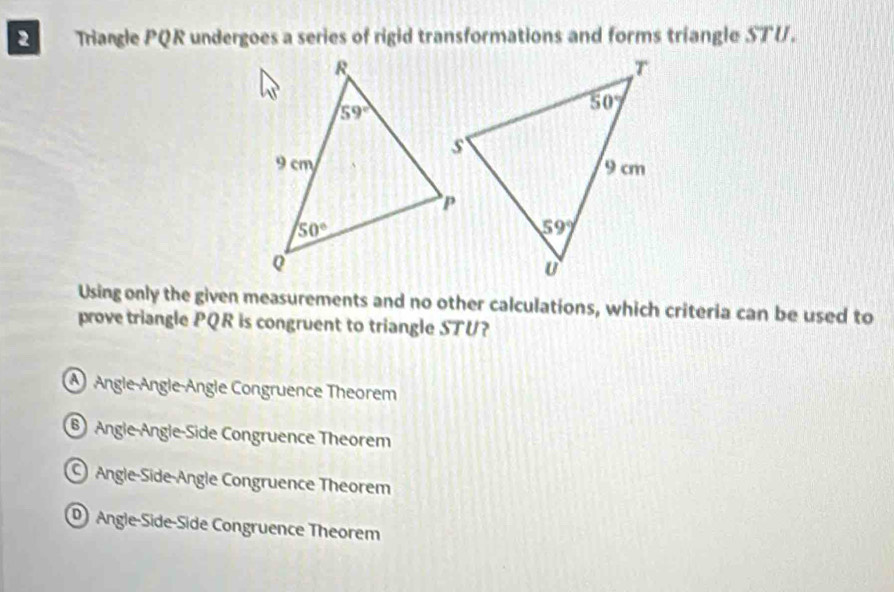 Triangle PQR undergoes a series of rigid transformations and forms triangle STU.
Using only the given measurements and no other calculations, which criteria can be used to
prove triangle PQR is congruent to triangle STU?
④ Angle-Angle-Angle Congruence Theorem
⑥ Angle-Angle-Side Congruence Theorem
Angle-Side-Angle Congruence Theorem
Angle-Side-Side Congruence Theorem