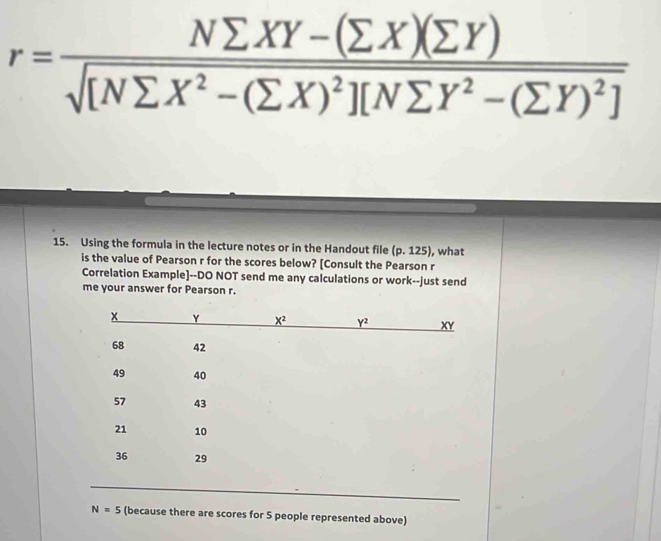 r=frac Nsumlimits XY-(sumlimits X)(sumlimits Y)sqrt([Nsumlimits X^2-(sumlimits X)^2)][Nsumlimits Y^2-(sumlimits Y)^2]
15. Using the formula in the lecture notes or in the Handout file (p.125) , what
is the value of Pearson r for the scores below? [Consult the Pearson r
Correlation Example]--DO NOT send me any calculations or work--just send
me your answer for Pearson r.
N=5 (because there are scores for 5 people represented above)