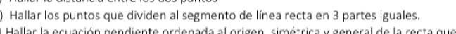 ) Hallar los puntos que dividen al segmento de línea recta en 3 partes iguales. 
Hallar la ecuación pendiente ordenada al origen, simétrica y general de la recta que