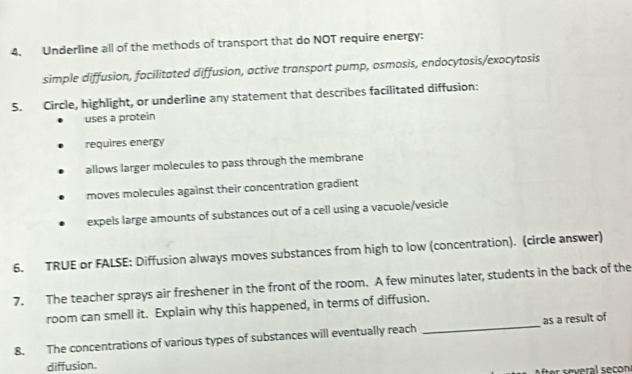 Underline all of the methods of transport that do NOT require energy:
simple diffusion, facilitated diffusion, active transport pump, osmosis, endocytosis/exocytosis
5. Circle, highlight, or underline any statement that describes facilitated diffusion:
uses a protein
requires energy
allows larger molecules to pass through the membrane
moves molecules against their concentration gradient
expels large amounts of substances out of a cell using a vacuole/vesicle
6. TRUE or FALSE: Diffusion always moves substances from high to low (concentration). (circle answer)
7. The teacher sprays air freshener in the front of the room. A few minutes later, students in the back of the
room can smell it. Explain why this happened, in terms of diffusion.
8. The concentrations of various types of substances will eventually reach _as a result of
diffusion.
After several secon