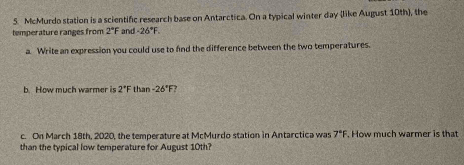 McMurdo station is a scientific research base on Antarctica. On a typical winter day (like August 10th), the 
temperature ranges from 2°F and -26°F. 
a. Write an expression you could use to fnd the difference between the two temperatures. 
b. How much warmer is 2°F than -26°F ? 
c. On March 18th, 2020, the temperature at McMurdo station in Antarctica was 7°F How much warmer is that 
than the typical low temperature for August 10th?