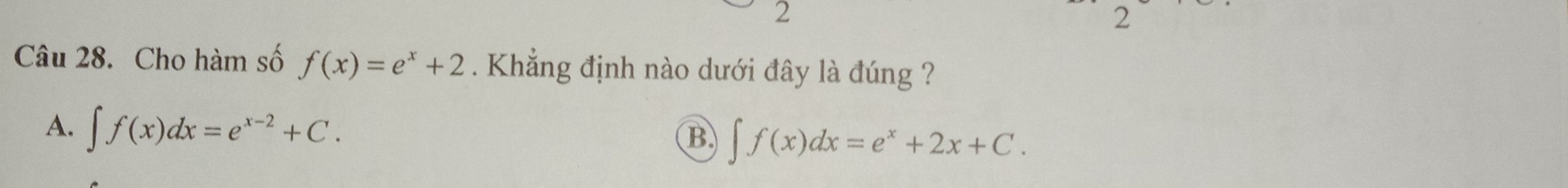 2
2
Câu 28. Cho hàm số f(x)=e^x+2. Khẳng định nào dưới đây là đúng ?
A. ∈t f(x)dx=e^(x-2)+C.
B ∈t f(x)dx=e^x+2x+C.