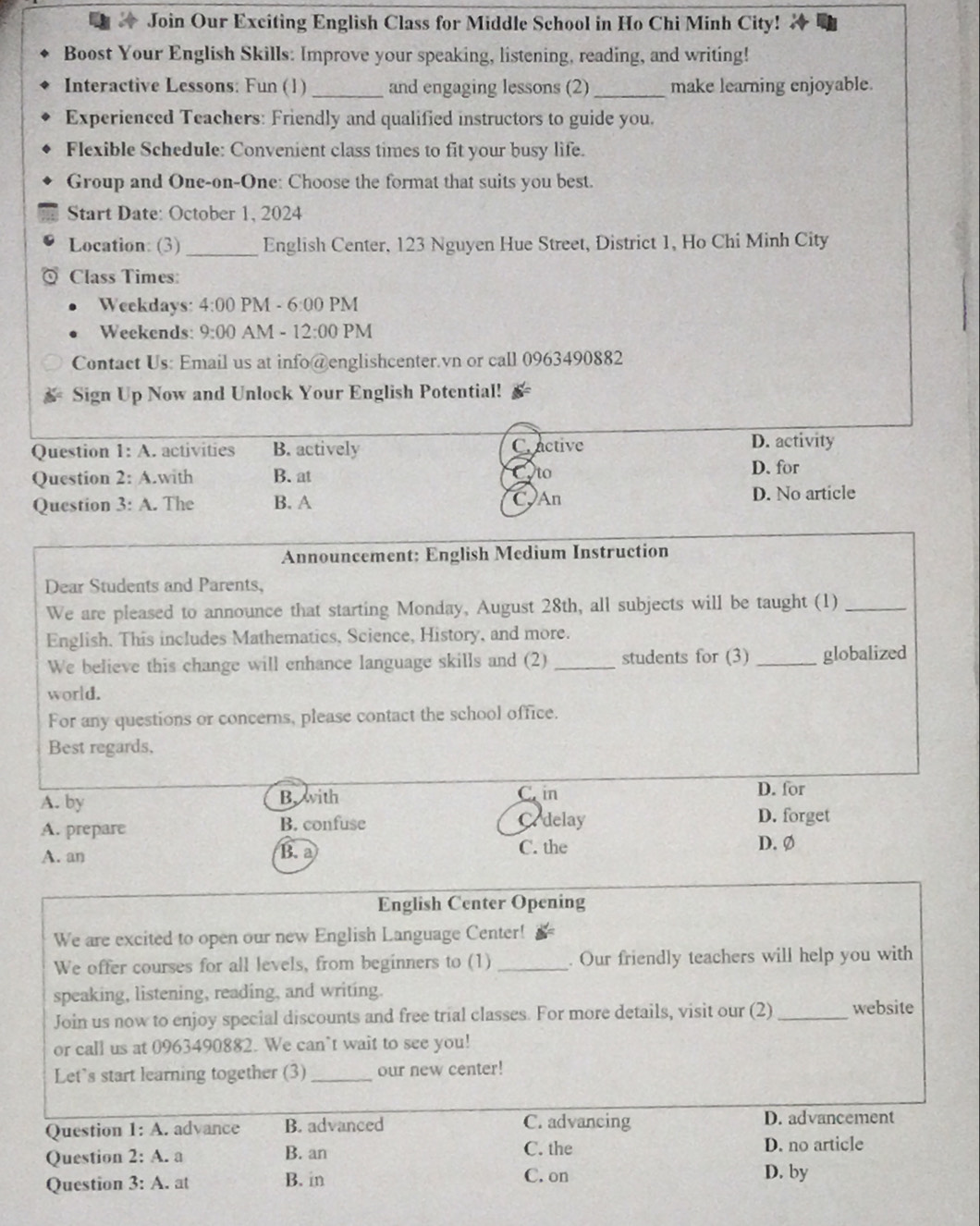 Join Our Exciting English Class for Middle School in Ho Chi Minh City!
Boost Your English Skills: Improve your speaking, listening, reading, and writing!
Interactive Lessons: Fun (1) _and engaging lessons (2)_ make learning enjoyable.
Experienced Teachers: Friendly and qualified instructors to guide you.
Flexible Schedule: Convenient class times to fit your busy life.
Group and One-on-One: Choose the format that suits you best.
Start Date: October 1, 2024
Location: (3)_ English Center, 123 Nguyen Hue Street, District 1, Ho Chi Minh City
Class Times:
Weekdays: 4:00 PM - 6:00 PM
Weekends: 9:00 AM - 12:00 PM
Contact Us: Email us at info@englishcenter.vn or call 0963490882
Sign Up Now and Unlock Your English Potential!
Question 1:A t activities B. actively C active D. activity
Question 2:A.with B. at
to
D. for
Question 3:A. The B. A CAn
D. No article
Announcement: English Medium Instruction
Dear Students and Parents,
We are pleased to announce that starting Monday, August 28th, all subjects will be taught (1)_
English. This includes Mathematics, Science, History, and more.
We believe this change will enhance language skills and (2) _students for (3) _globalized
world.
For any questions or concerns, please contact the school office.
Best regards,
A. by B. with C. in D. for
A. prepare B. confuse Cedelay D. forget
A. an B. a C. the
D. Ø
English Center Opening
We are excited to open our new English Language Center! £
We offer courses for all levels, from beginners to (1) _. Our friendly teachers will help you with
speaking, listening, reading, and writing.
Join us now to enjoy special discounts and free trial classes. For more details, visit our (2) _website
or call us at 0963490882. We can`t wait to see you!
Let’s start learning together (3) _our new center!
Question 1:A advance B. advanced C. advancing D. advancement
Question 2:A. a B. an C. the D. no article
Question 3:A. at B. in C. on D. by