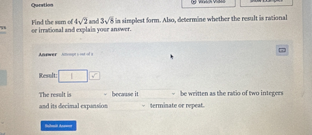 Watch Video 
Question 
Find the sum of 4sqrt(2) and 3sqrt(8) in simplest form. Also, determine whether the result is rational
75% or irrational and explain your answer. 
Answer Attempt 1 out of 2 
Result: 
The result is because it be written as the ratio of two integers 
and its decimal expansion terminate or repeat. 
Suhmit Answer