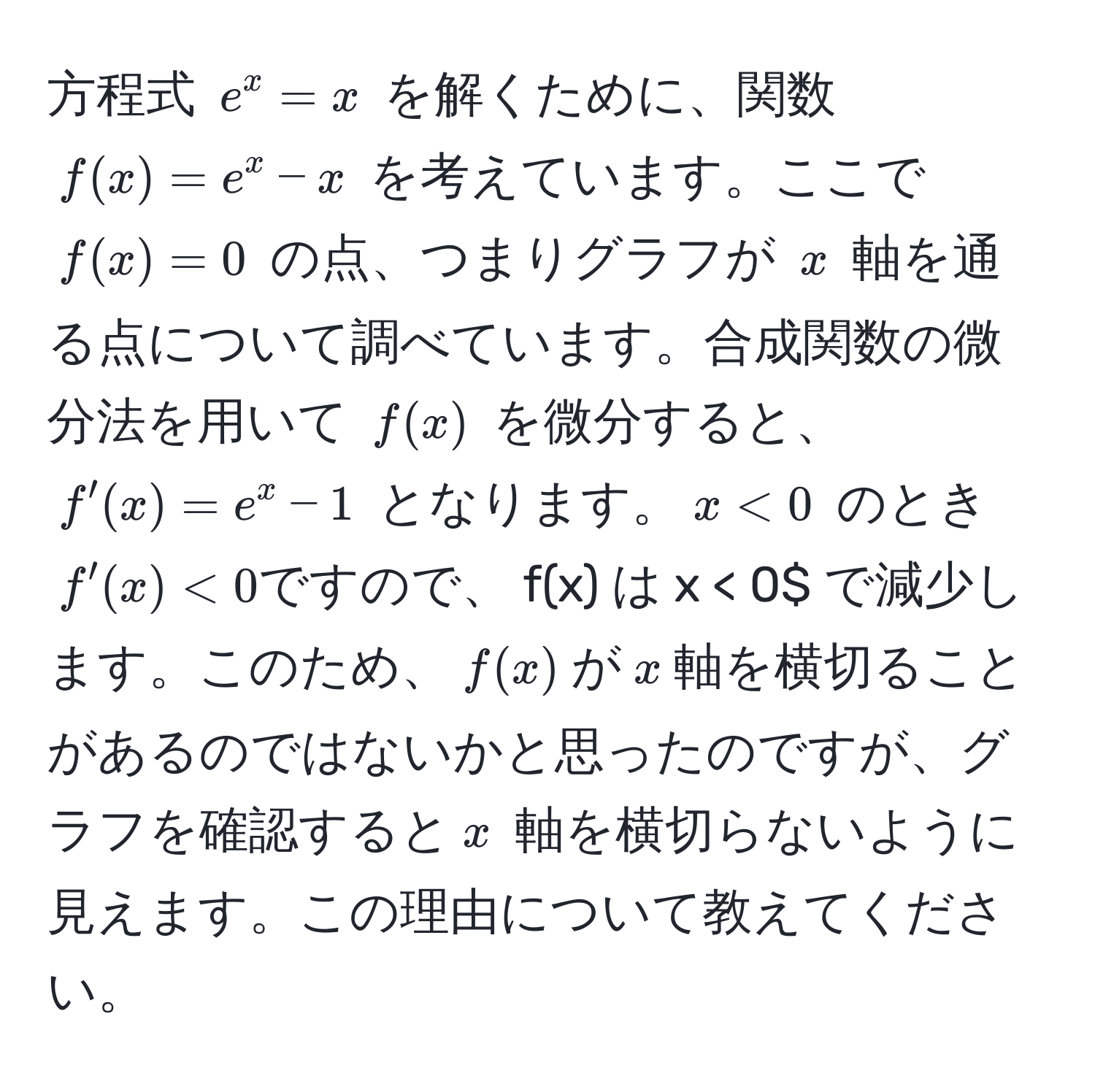 方程式 $e^x = x$ を解くために、関数 $f(x) = e^x - x$ を考えています。ここで $f(x) = 0$ の点、つまりグラフが $x$ 軸を通る点について調べています。合成関数の微分法を用いて $f(x)$ を微分すると、$f'(x) = e^x - 1$ となります。$x < 0$ のとき $f'(x) < 0 ですので、$f(x)$ は $x < 0$ で減少します。このため、$f(x)$ が $x$ 軸を横切ることがあるのではないかと思ったのですが、グラフを確認すると $x$ 軸を横切らないように見えます。この理由について教えてください。