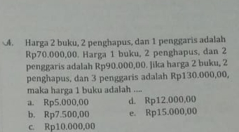 Harga 2 buku, 2 penghapus, dan 1 penggaris adalah
Rp70.000,00. Harga 1 buku, 2 penghapus, dan 2
penggaris adalah Rp90.000,00. Jika harga 2 buku, 2
penghapus, dan 3 penggaris adalah Rp130.000,00,
maka harga 1 buku adalah ....
a. Rp5.000,00 d. Rp12.000,00
b. Rp7.500,00 e. Rp15.000,00
c. Rp10.000,00