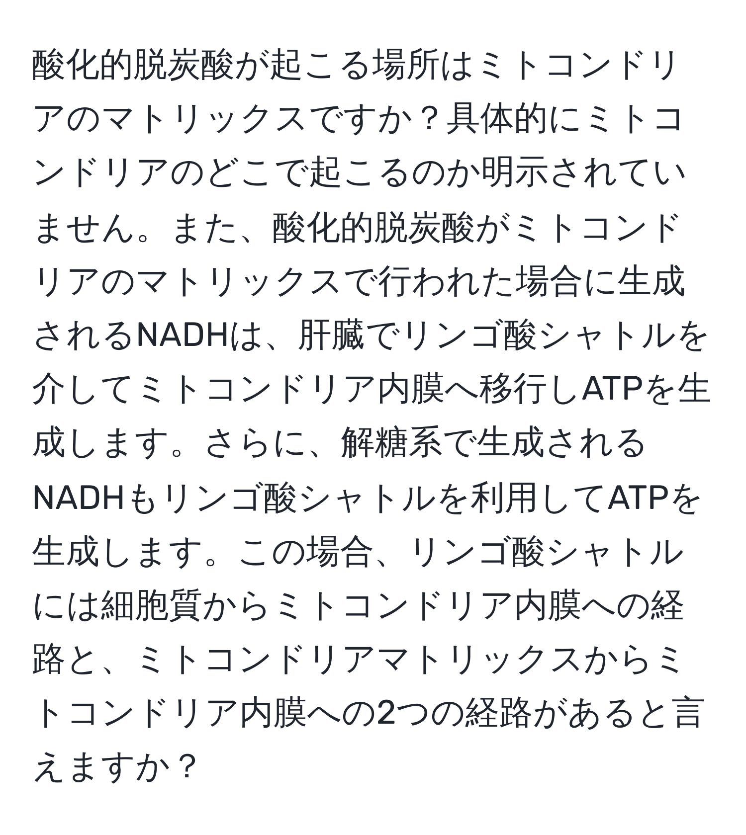 酸化的脱炭酸が起こる場所はミトコンドリアのマトリックスですか？具体的にミトコンドリアのどこで起こるのか明示されていません。また、酸化的脱炭酸がミトコンドリアのマトリックスで行われた場合に生成されるNADHは、肝臓でリンゴ酸シャトルを介してミトコンドリア内膜へ移行しATPを生成します。さらに、解糖系で生成されるNADHもリンゴ酸シャトルを利用してATPを生成します。この場合、リンゴ酸シャトルには細胞質からミトコンドリア内膜への経路と、ミトコンドリアマトリックスからミトコンドリア内膜への2つの経路があると言えますか？