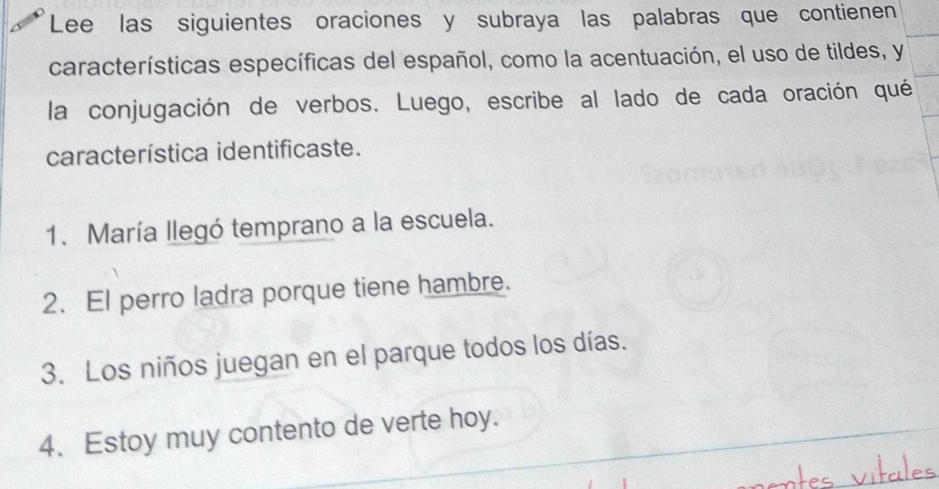 Lee las siguientes oraciones y subraya las palabras que contienen 
características específicas del español, como la acentuación, el uso de tildes, y 
la conjugación de verbos. Luego, escribe al lado de cada oración qué 
característica identificaste. 
1. María llegó temprano a la escuela. 
2. El perro ladra porque tiene hambre. 
3. Los niños juegan en el parque todos los días. 
4. Estoy muy contento de verte hoy. 
ales