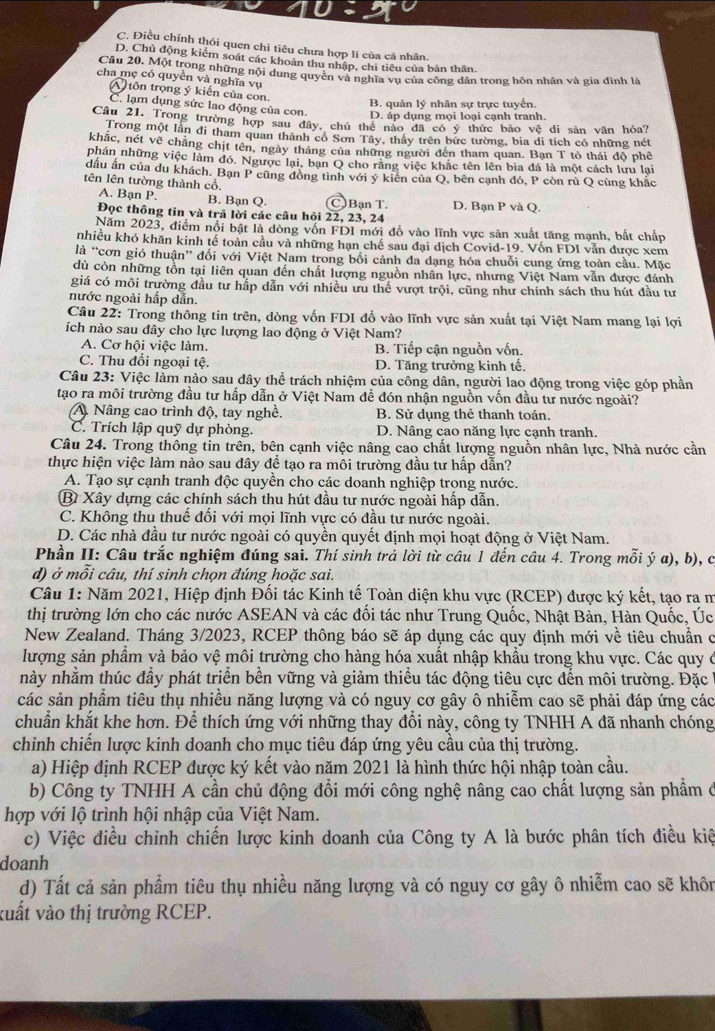 C. Điều chỉnh thói quen chi tiêu chưa hợp lí của cá nhân.
D. Chủ động kiểm soát các khoản thu nhập, chi tiêu của bản thân.
Câu 20. Một trong những nội dung quyền và nghĩa vụ của công dân trong hôn nhân và gia đình là
cha mẹ có quyền và nghĩa vụ
A) tôn trọng ý kiến của con.
B. quản lý nhân sự trực tuyến.
C. lạm dụng sức lao động của con.
D. áp dụng mọi loại cạnh tranh.
Câu 21. Trong trường hợp sau đây, chủ thể nào đã có ý thức bảo vệ di sản văn hóa?
Trong một lần đi tham quan thành cổ Sơn Tây, thấy trên bức tường, bia di tích có những nét
khắc, nét vẽ chăng chịt tên, ngày tháng của những người đến tham quan. Bạn T tỏ thái độ phê
phán những việc làm đó. Ngược lại, ban Q cho răng việc khắc tên lên bia đá là một cách lưu lại
dấu ấn của du khách. Bạn P cũng đồng tình với ý kiến của Q, bên cạnh đó, P còn rù Q cùng khắc
tên lên tường thành cổ.
A. Bạn P. B. Bạn Q. C. Bạn T. D. Bạn P và Q.
Đọc thông tin và trả lời các câu hỏi 22, 23, 24
Năm 2023, điểm nổi bật là dòng vốn FDI mới đồ vào lĩnh vực sản xuất tăng mạnh, bất chấp
nhiều khó khăn kinh tế toàn cầu và những hạn chế sau đại dịch Covid-19. Vốn FDI vẫn được xem
là “cơn gió thuận” đối với Việt Nam trong bối cảnh đa dạng hóa chuỗi cung ứng toàn cầu. Mặc
dù còn những tồn tại liên quan đến chất lượng nguồn nhân lực, nhưng Việt Nam vẫn được đánh
giá có môi trường đầu tư hấp dẫn với nhiều ưu thế vượt trội, cũng như chính sách thu hút đầu tư
nước ngoài hấp dẫn.
Câu 22: Trong thông tin trên, dòng vốn FDI đổ vào lĩnh vực sản xuất tại Việt Nam mang lại lợi
ích nào sau đây cho lực lượng lao động ở Việt Nam?
A. Cơ hội việc làm. B. Tiếp cận nguồn vốn.
C. Thu đổi ngoại tệ. D. Tăng trưởng kinh tế.
Câu 23: Việc làm nào sau đây thể trách nhiệm của công dân, người lao động trong việc góp phần
tạo ra môi trường đầu tư hấp dẫn ở Việt Nam để đón nhận nguồn vốn đầu tư nước ngoài?
A Nâng cao trình độ, tay nghề. B. Sử dụng thẻ thanh toán.
C. Trích lập quỹ dự phòng. D. Nâng cao năng lực cạnh tranh.
Câu 24. Trong thông tin trên, bên cạnh việc nâng cao chất lượng nguồn nhân lực, Nhà nước cần
thực hiện việc làm nào sau đây để tạo ra môi trường đầu tư hấp dẫn?
A. Tạo sự cạnh tranh độc quyền cho các doanh nghiệp trong nước.
B Xây dựng các chính sách thu hút đầu tư nước ngoài hấp dẫn.
C. Không thu thuế đối với mọi lĩnh vực có đầu tư nước ngoài.
D. Các nhà đầu tư nước ngoài có quyền quyết định mọi hoạt động ở Việt Nam.
Phần II: Câu trắc nghiệm đúng sai. Thí sinh trả lời từ câu 1 đến câu 4. Trong mỗi ý a), b), c
d) ở mỗi câu, thí sinh chọn đúng hoặc sai.
Câu 1: Năm 2021, Hiệp định Đối tác Kinh tế Toàn diện khu vực (RCEP) được ký kết, tạo ra m
thị trường lớn cho các nước ASEAN và các đối tác như Trung Quốc, Nhật Bản, Hàn Quốc, Úc
New Zealand. Tháng 3/2023, RCEP thông báo sẽ áp dụng các quy định mới về tiêu chuẩn c
lượng sản phẩm và bảo vệ môi trường cho hàng hóa xuất nhập khẩu trong khu vực. Các quy ở
này nhằm thúc đầy phát triển bền vững và giảm thiểu tác động tiêu cực đến môi trường. Đặc
các sản phẩm tiêu thụ nhiều năng lượng và có nguy cơ gây ô nhiễm cao sẽ phải đáp ứng các
chuẩn khắt khe hơn. Để thích ứng với những thay đổi này, công ty TNHH A đã nhanh chóng
chỉnh chiến lược kinh doanh cho mục tiêu đáp ứng yêu cầu của thị trường.
a) Hiệp định RCEP được ký kết vào năm 2021 là hình thức hội nhập toàn cầu.
b) Công ty TNHH A cần chủ động đổi mới công nghệ nâng cao chất lượng sản phẩm ở
hợp với lộ trình hội nhập của Việt Nam.
c) Việc điều chỉnh chiến lược kinh doanh của Công ty A là bước phân tích điều kiệ
doanh
d) Tất cả sản phẩm tiêu thụ nhiều năng lượng và có nguy cơ gây ô nhiễm cao sẽ khôn
xuất vào thị trường RCEP.