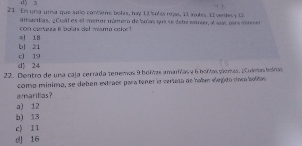 d) 3
21. En una urna que solo contiene bolas, hay 12 bolas rojas, 12 azules, 12 verdes y 12
amarillas. ¿Cuál es el menor número de bolas que se debe extraer, al azar, para obtener
con certeza 6 bolas del mismo color?
a) 18
b) 21
c) 19
d) 24
22. Dentro de una caja cerrada tenemos 9 bolitas amarillas y 6 bolitas plomas. ¿Cuántas bolitas
como mínimo, se deben extraer para tener la certeza de haber elegido cinco bolitas
amarillas?
a) 12
b) 13
c) 11
d) 16