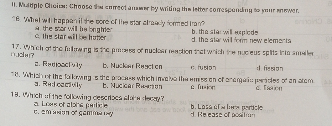 Choose the correct answer by writing the letter corresponding to your answer.
16. What will happen if the core of the star already formed iron?
a. the star will be brighter b. the star will explode
c. the star will be hotter d. the star will form new elements
17. Which of the following is the process of nuclear reaction that which the nucleus splits into smaller
nuclei?
a. Radioactivity b. Nuclear Reaction c. fusion d. fission
18. Which of the following is the process which involve the emission of energetic particles of an atom.
a. Radioactivity b. Nuclear Reaction c. fusion d. fission
19. Which of the following describes alpha decay?
a. Loss of alpha particle b. Loss of a beta particle
c. emission of gamma ray d. Release of positron