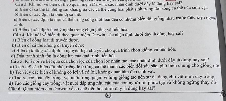 Khi nói về biến dị theo quan niệm Darwin, các nhận định dưới đây là đúng hay sai?
a) Biển dị cá thể là những sai khác giữa các cá thể cùng loài phát sinh trong đời sống cá thể của sinh vật.
b) Biển dị xác định là biến dị cá thể.
c) Biến dị xác định là mọi cá thể trong cùng một loài đều có những biến đổi giống nhau trước điều kiện ngoại
cảnh.
d) Biến dị xác định ít có ý nghĩa trong chọn giống và tiến hóa.
Câu 4. Khi nói về biến dị theo quan niệm Darwin, các nhận định dưới đây là đúng hay sai?
a) Biến dị đồng loạt di truyền được.
b) Biến dị cá thể không di truyền được.
c) Biến dị không xác định là nguyên liệu chủ yếu cho qua trình chọn giống và tiến hóa.
d) Đấu tranh sinh tồn là động lực của quá trình tiến hóa.
Câu 5. Khi nói về kết quả của chọn lọc của chọn lọc nhân tạo, các nhận định dưới đây là đúng hay sai?
a) Tích luỹ các biến đổi nhỏ, riêng lẻ ở từng cá thể thành các biến đổi sâu sắc, phồ biển chung cho giống nòi.
b) Tích lũy các biến dị không có lợi và có lợi, không quan tâm đến sinh vật.
c) Tạo ra các loài cây trồng, vật nuôi trong phạm vi từng giống tạo nên sự đa dạng cho vật nuôi cây trồng.
d) Tạo các giống cây trồng, vật nuôi đáp ứng nhu cầu của con người rất phức tạp và không ngừng thay đổi.
Câu 6. Quan niệm của Darwin về cơ chế tiến hóa dưới đây là đúng hay sai?
80