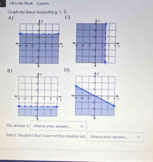 Fill in the Blank 6 points 
Graph the linear inequality y<3</tex>. 
A) 
C) 

B) 
D) 

The answer is choose your answer... 
Select the point that is part of the solution set. choose your answer...