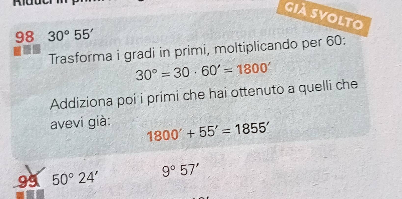 Già Svolto 
98 30°55'
Trasforma i gradi in primi, moltiplicando per 60 :
30°=30· 60'=1800'
Addiziona poi i primi che hai ottenuto a quelli che 
avevi già:
1800'+55'=1855'
99 50°24'
9°57'