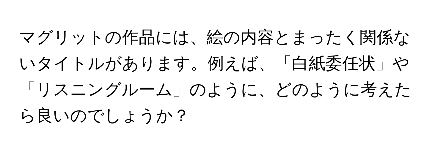 マグリットの作品には、絵の内容とまったく関係ないタイトルがあります。例えば、「白紙委任状」や「リスニングルーム」のように、どのように考えたら良いのでしょうか？