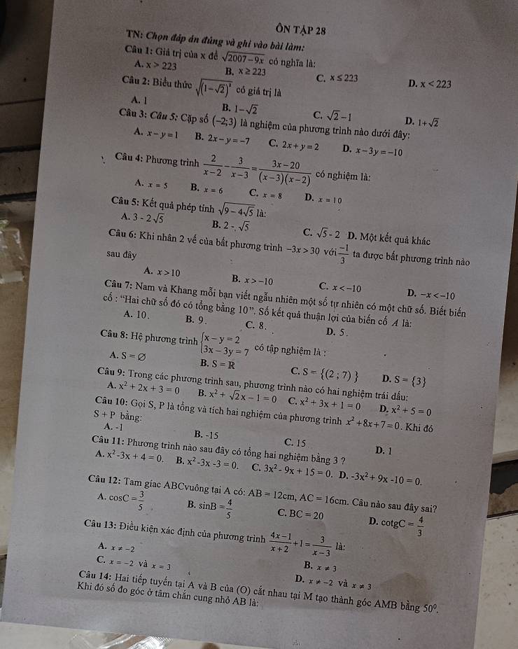 Ôn tập 28
TN: Chọn đáp án đủng và ghi vào bài làm:
Câu 1: Giả trị của x đề sqrt(2007-9x) có nghĩa là:
A. x>223 B. x≥ 223 C. x≤ 223 D. x<223</tex>
Câu 2: Biểu thức sqrt((1-sqrt 2))^2 có giả trị là
A. 1
B. 1-sqrt(2) C. sqrt(2)-1 D. 1+sqrt(2)
Câu 3: Câu 5: Cặp số (-2;3) là nghiệm của phương trình nào dưới đây:
A. x-y=1 B. 2x-y=-7 C. 2x+y=2 D. x-3y=-10
Câu 4: Phương trình  2/x-2 - 3/x-3 = (3x-20)/(x-3)(x-2)  có nghiệm là:
A. x=5 B. x=6 C. x=8 D. x=10
Câu 5: Kết quả phép tỉnh sqrt(9-4sqrt 5) là:
A. 3-2sqrt(5) B. 2-sqrt(5) C sqrt(5)-2 D. Một kết quả khác
Câu 6: Khi nhân 2 về của bất phương trình -3x>30 với  (-1)/3  ta được bất phương trình nào
sau đây
A. x>10 B. x>-10 C x D. -x
Câu 7: Nam và Khang mỗi bạn viết ngẫu nhiên một số tự nhiên có một chữ số. Biết biến
:cố : 'Hai chữ số đó có tổng bằng 10'. Số kết quả thuận lợi của biến cố A à
A. 10. B. 9 . C. 8. D. 5 .
Câu 8: Hệ phương trình beginarrayl x-y=2 3x-3y=7endarray. có tập nghiệm là :
A. S=varnothing B. S=R C. S= (2;7) D. S= 3
* Câu 9: Trong các phương trình sau, phương trình nào có hai nghiệm trái đấu: x^2+3x+1=0 D. x^2+5=0
A. x^2+2x+3=0 B. x^2+sqrt(2)x-1=0 C.
Câu 10: Gọi S, P là tổng và tích hai nghiệm của phương trình x^2+8x+7=0. Khi đó
S+P bằng:
A. -1
B. -15 C. 15
D. 1
Câu 11: Phương trình nào sau đây có tổng hai nghiệm bằng 3 ? 3x^2-9x+15=0. D. -3x^2+9x-10=0.
A. x^2-3x+4=0 B. x^2-3x-3=0. C.
Câu 12: Tam giac ABCvuông tại A có: AB=12cm,AC=16cm 1. Câu nào sau đây sai?
A. cos C= 3/5  B. sin B= 4/5  C. BC=20 cot gC= 4/3 
D.
Câu 13: Điều kiện xác định của phương trình  (4x-1)/x+2 +1= 3/x-3  là:
A. x!= -2
C. x=-2 và x=3 B. x!= 3
D. x!= -2 và x!= 3
Câu 14: Hai tiếp tuyến tại A và B của (O) cắt nhau tại M tạo thành góc AMB bằng 50^0.
Khi đó số đo góc ở tâm chắn cung nhỏ AB là: