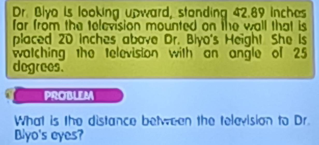 Dr. Blyo Is looking upward, standing 42.89 inches
far from the television mounted on the wall that is 
placed 20 Inches above Dr. Blyo's Height She Is 
watching the television with an angle of 25
degrees. 
PROBLEM 
What is the distance between the television to Dr. 
Blyo's eyes?