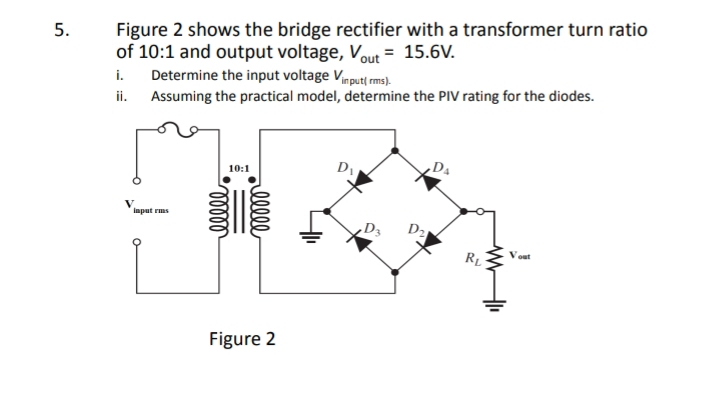 Figure 2 shows the bridge rectifier with a transformer turn ratio
of 10:1 and output voltage, V_out=15.6V.
i. Determine the input voltage V_in put( rms).
ii. Assuming the practical model, determine the PIV rating for the diodes.