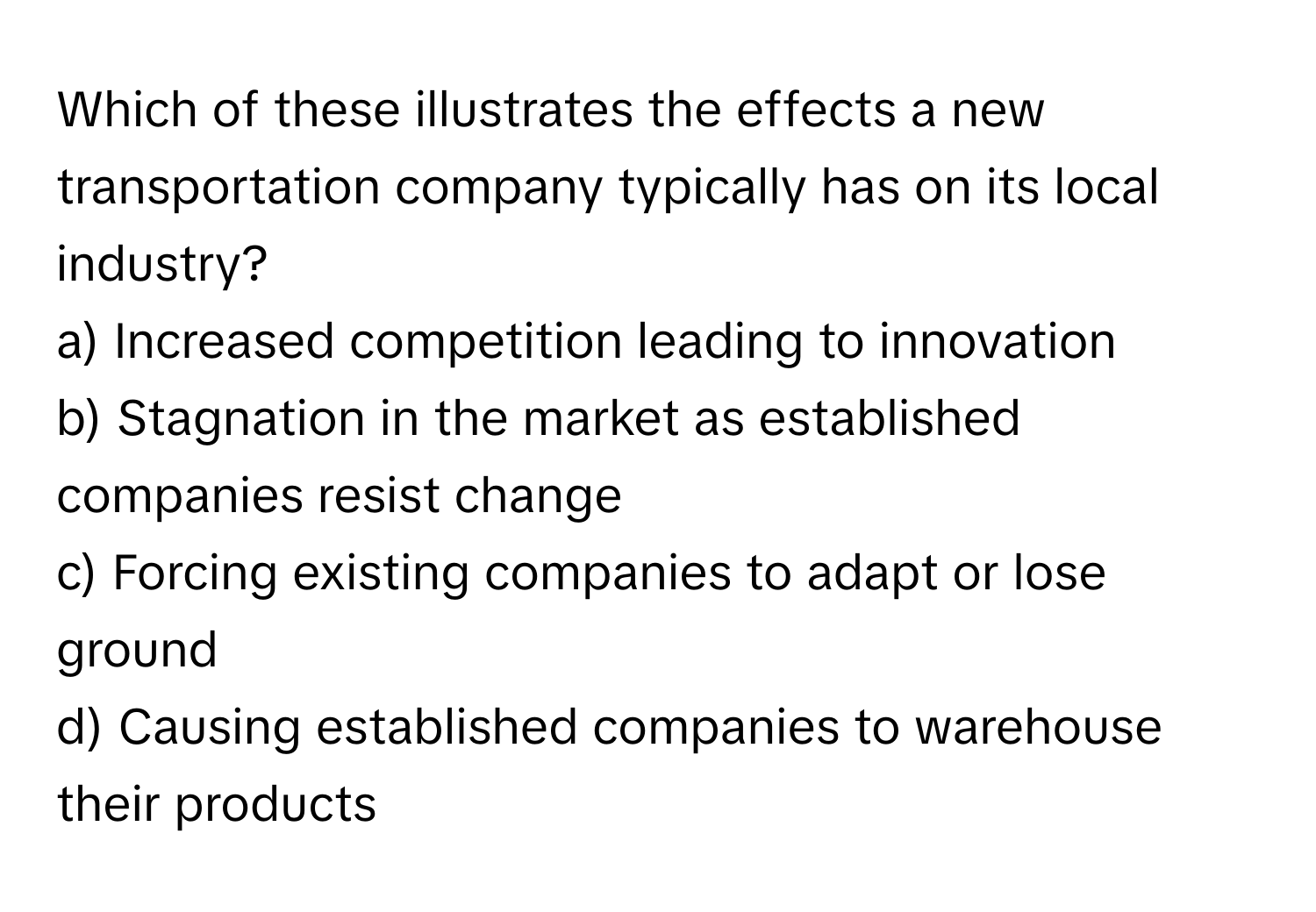 Which of these illustrates the effects a new transportation company typically has on its local industry?

a) Increased competition leading to innovation 
b) Stagnation in the market as established companies resist change 
c) Forcing existing companies to adapt or lose ground 
d) Causing established companies to warehouse their products