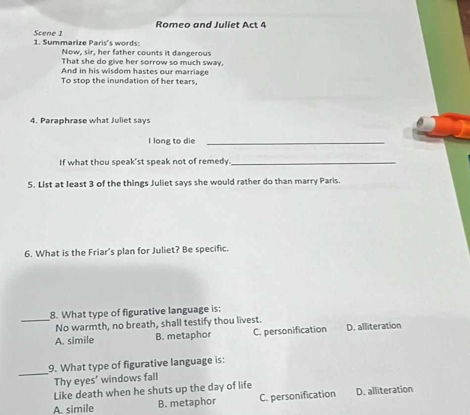 Romeo and Juliet Act 4
Scene 1
1. Summarize Paris’s words:
Now, sir, her father counts it dangerous
That she do give her sorrow so much sway,
And in his wisdom hastes our marriage
To stop the inundation of her tears,
4. Paraphrase what Juliet says
I long to die_
If what thou speak’st speak not of remedy._
5. List at least 3 of the things Juliet says she would rather do than marry Paris.
6. What is the Friar's plan for Juliet? Be specific.
8. What type of figurative language is:
_No warmth, no breath, shall testify thou livest.
A. simile B. metaphor C. personification D. alliteration
_
9. What type of figurative language is:
Thy eyes’ windows fall
Like death when he shuts up the day of life
A. simile B. metaphor C. personification D. alliteration