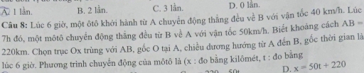 Ấ 1 lần. B. 2 lần. C. 3 lần. D. 0 lần.
Câu 8: Lúc 6 giờ, một ôtô khởi hành từ A chuyển động thẳng đều về B với vận tốc 40 km/h. Lúc
7h đó, một môtô chuyển động thẳng đều từ B về A với vận tốc 50km/h. Biết khoảng cách AB=
220km. Chọn trục Ox trùng với AB, gốc O tại A, chiều dương hướng từ A đến B, gốc thời gian là
lúc 6 giờ. Phương trình chuyển động của môtô là (x : đo bằng kilômét, t : đo bằng
D. x=50t+220