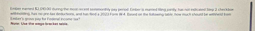 Ember earned $2,010.00 during the most recent semimonthly pay period. Ember is married filing jointly, has not indicated Step 2 checkbox 
withholding, has no pre-tax deductions, and has filed a 2023 Form W-4. Based on the following table, how much should be withheld from 
Ember's gross pay for Federal income tax? 
Note: Use the wage-bracket table.