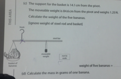 The support for the basket is 14.1 cm from the pivot. 
The moveable weight is 84.6 cm from the pivot and weighs 1.25 N. 
5 Calculate the weight of the five bananas. 
[ignore weight of steel rod and basket] 
hook 
steel bar 
noveable not to 
weight scale 
bananas basket of weight of five bananas =_ 
(d) Calculate the mass in grams of one banana.