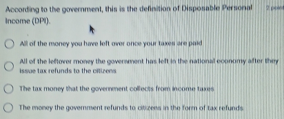 According to the government, this is the definition of Disposable Personal 2 poio
Income (DPI).
All of the money you have left over once your taxes are paid
All of the leftover money the government has left in the national economy after they
issue tax refunds to the citizens
The tax money that the government collects from income taxes
The money the government refunds to citizens in the form of tax refunds