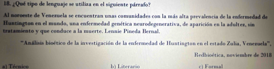 ¿Qué tipo de lenguaje se utiliza en el siguiente párrafo?
Al noroeste de Venezuela se encuentran unas comunidades con la más alta prevalencia de la enfermedad de
Huntington en el mundo, una enfermedad genética neurodegenerativa, de aparición en la adultez, sin
tratamiento y que conduce a la muerte. Lennie Pineda Bernal.
**Análisis bioético de la investigación de la enfermedad de Huntington en el estado Zulia, Venezuela',
Redbioética, noviembre de 2018
a) Técnico b) Literario c) Formal