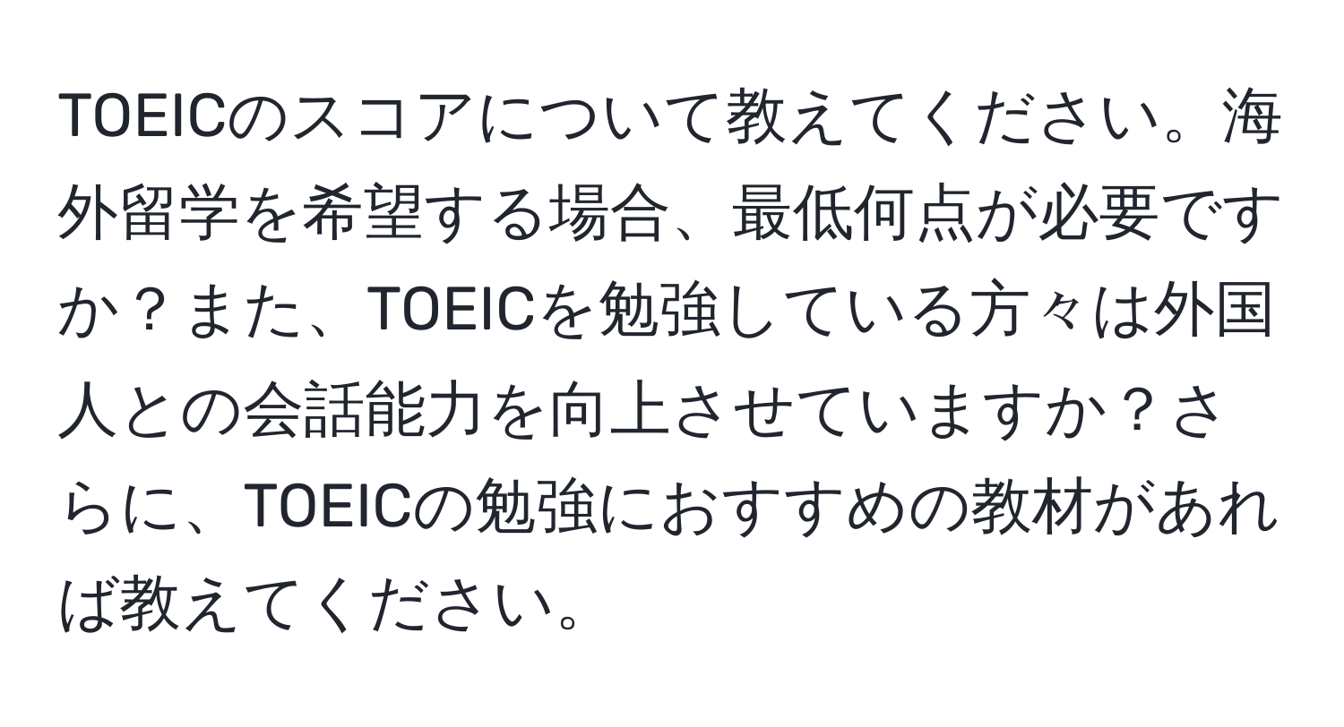 TOEICのスコアについて教えてください。海外留学を希望する場合、最低何点が必要ですか？また、TOEICを勉強している方々は外国人との会話能力を向上させていますか？さらに、TOEICの勉強におすすめの教材があれば教えてください。