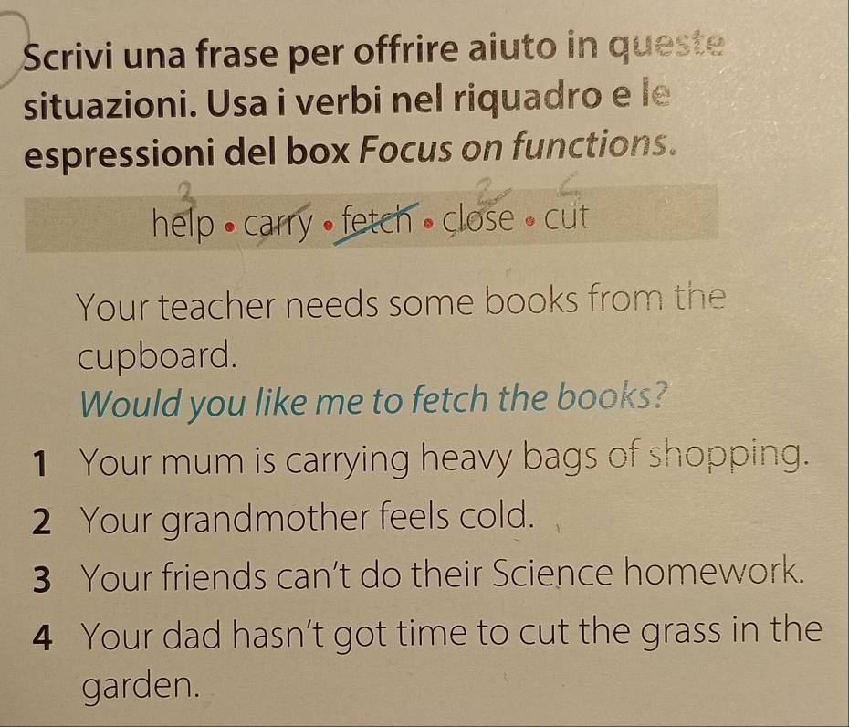 Scrivi una frase per offrire aiuto in queste 
situazioni. Usa i verbi nel riquadro e le 
espressioni del box Focus on functions. 
help • carry • fetch • close • cut 
Your teacher needs some books from the 
cupboard. 
Would you like me to fetch the books? 
1 Your mum is carrying heavy bags of shopping. 
2 Your grandmother feels cold. 
3 Your friends can’t do their Science homework. 
4 Your dad hasn’t got time to cut the grass in the 
garden.