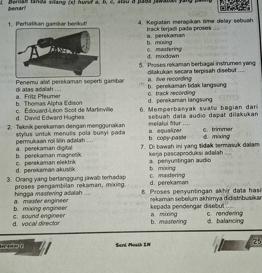 Berilah tanda silang (x) huruf a, b, c, atau d pada Jawaban yang paling
benar!
1. Perhatikan gambar berikut! 4. Kegiatan merapikan time delay sebuah
track terjadi pada proses ....
a. perekaman
b. mixing
c. mastering
d. mixdown
5. Proses rekaman berbagai instrumen yang
dilakukan secara terpisah disebut ....
Penemu alat perekaman seperti gambar a. live recording
di atas adalah .... b. perekaman tidak langsung
a. Fritz Pfeumer c. track recording
b. Thomas Alpha Edison d. perekaman langsung
c. Édouard-Léon Scot de Martinville 6. Memperbanyak suatu bagian dari
d. David Edward Hughes sebuah data audio dapat dilakukan
2. Teknik perekaman dengan menggunakan melalui fitur ....
stylus untuk menulis pola bunyi pada a. equalizer c. trimmer
permukaan rol lilin adalah .... b. copy-paste d. mixing
a. perekaman digital 7. Di bawah ini yang tidak termasuk dalam
b. perekaman magnetik kerja pascaproduksi adalah ....
c. perekaman elektrik a. penyuntingan audio
d. perekaman akustik b. mixing
3. Orang yang bertanggung jawab terhadap c. mastering
proses pengambilan rekaman, mixing, d. perekaman
hingga mastering adalah .... 8. Proses penyuntingan akhir data hasi
a. master engineer rekaman sebelum akhirnya didistribusikar
b. mixing engineer kepada pendengar disebut
c. sound engineer a. mixing c. rendering
d. vocal director b. mastering d. balancing
25
Semester 2 Seni Musik IX