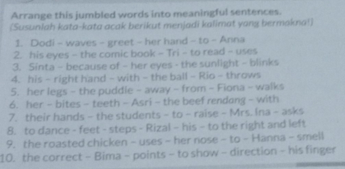 Arrange this jumbled words into meaningful sentences. 
(Susunlah kata-kata acak berikut menjadi kalimat yang bermakna!) 
1. Dodi - waves - greet - her hand ~ to - Anna 
2. his eyes - the comic book - Tri - to read - uses 
3. Sinta - because of - her eyes - the sunlight - blinks 
4. his - right hand - with - the ball - Rio - throws 
5. her legs - the puddle - away - from - Fiona - walks 
6. her - bites - teeth - Asri - the beef rendang - with 
7. their hands - the students - to - raise - Mrs. Ina - asks 
8. to dance - feet - steps - Rizal - his - to the right and left 
9. the roasted chicken - uses - her nose - to - Hanna - smell 
10. the correct - Bima - points - to show - direction - his finger