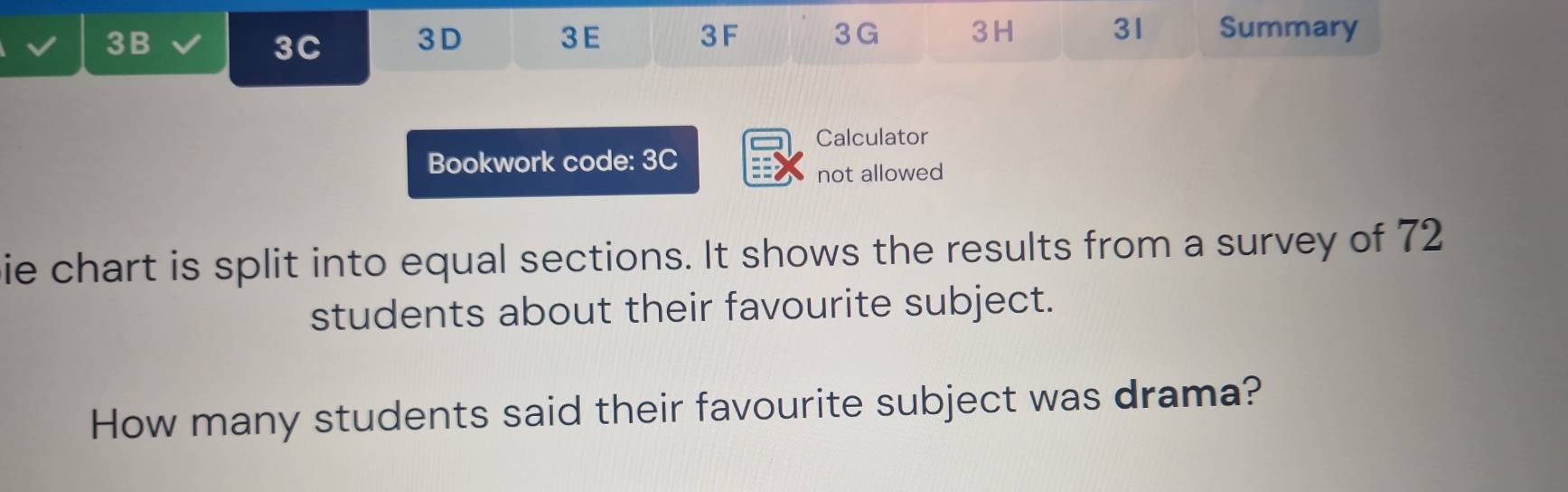 3B 3 G 3H 31 Summary 
3C 3D 3E 3F 
Calculator 
Bookwork code: 3C 
not allowed 
ie chart is split into equal sections. It shows the results from a survey of 72
students about their favourite subject. 
How many students said their favourite subject was drama?