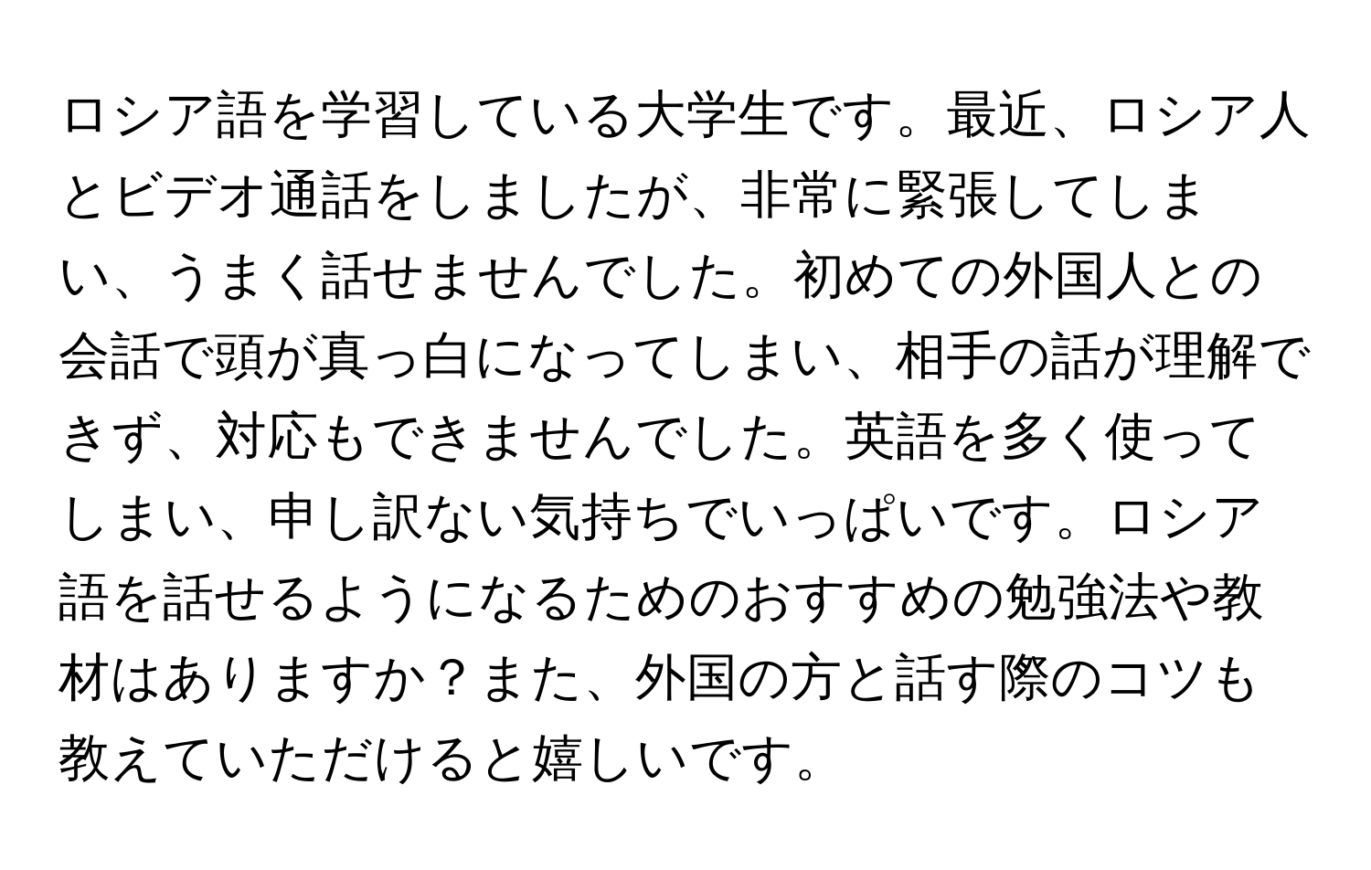 ロシア語を学習している大学生です。最近、ロシア人とビデオ通話をしましたが、非常に緊張してしまい、うまく話せませんでした。初めての外国人との会話で頭が真っ白になってしまい、相手の話が理解できず、対応もできませんでした。英語を多く使ってしまい、申し訳ない気持ちでいっぱいです。ロシア語を話せるようになるためのおすすめの勉強法や教材はありますか？また、外国の方と話す際のコツも教えていただけると嬉しいです。