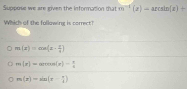 Suppose we are given the information that m^(-1)(x)=arcsin (x)+
Which of the following is correct?
m(x)=cos (x·  π /4 )
m(x)=arccos (x)- π /4 
m(x)=sin (x- π /4 )